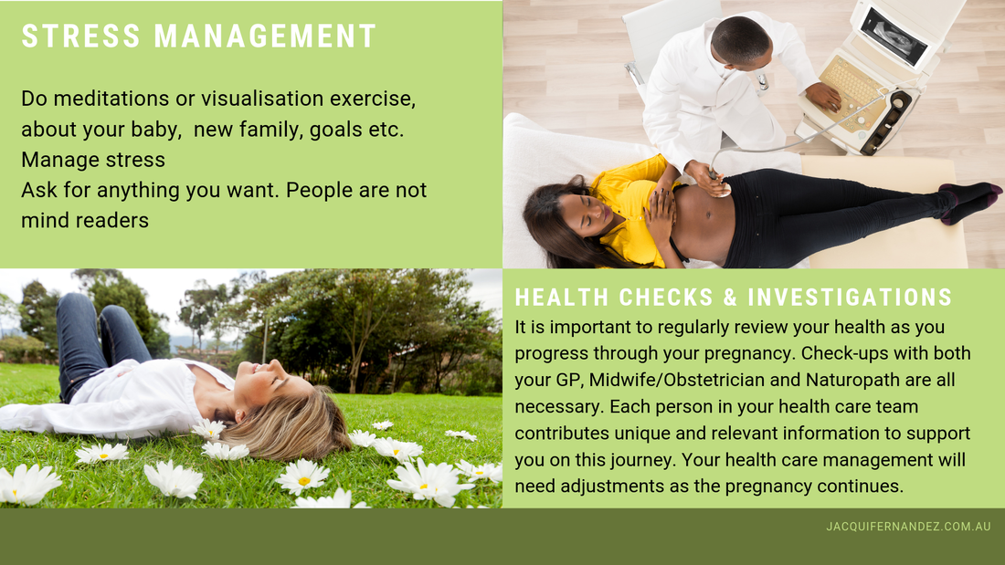 STRESS MANAGEMENT. Do meditations or visualisation exercise, about your baby,  new family, goals etc.  Manage stress  Ask for anything you want. People are not mind readers. HEALTH CHECKS & INVESTIGATIONS. It is important to regularly review your health as you progress through your pregnancy. Check-ups with both your GP, Midwife/Obstetrician and Naturopath are all necessary. Each person in your health care team contributes unique and relevant information to support you on this journey. Your health care management will need adjustments as the pregnancy continues.
