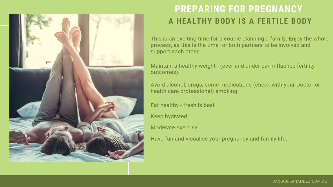 PREPARING FOR PREGNANCY. A HEALTHY BODY IS A FERTILE BODY. This is an exciting time for a couple planning a family. Enjoy the whole process, as this is the time for both partners to be involved and support each other.    Maintain a healthy weight - (over and under can influence fertility outcomes).     Avoid alcohol, drugs, some medications (check with your Doctor or health care professional) smoking.    Eat healthy - fresh is best    Keep hydrated     Moderate exercise    Have fun and visualise your pregnancy and family life.  