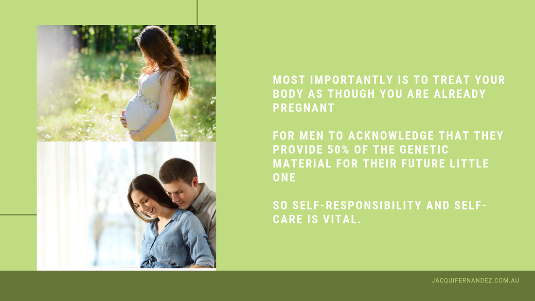 MOST IMPORTANTLY IS TO TREAT YOUR BODY AS THOUGH YOU ARE ALREADY PREGNANT     FOR MEN TO ACKNOWLEDGE THAT THEY PROVIDE 50% OF THE GENETIC MATERIAL FOR THEIR FUTURE LITTLE ONE     SO SELF-RESPONSIBILITY AND SELF-CARE IS VITAL.